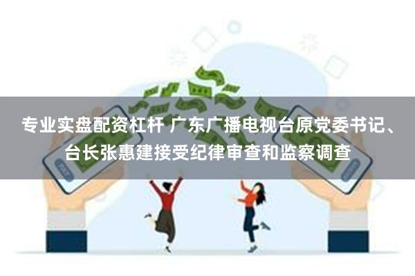 专业实盘配资杠杆 广东广播电视台原党委书记、台长张惠建接受纪律审查和监察调查