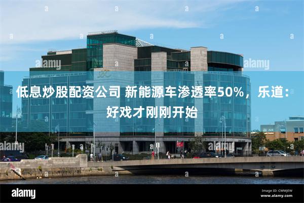 低息炒股配资公司 新能源车渗透率50%，乐道：好戏才刚刚开始