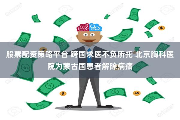 股票配资策略平台 跨国求医不负所托 北京胸科医院为蒙古国患者解除病痛