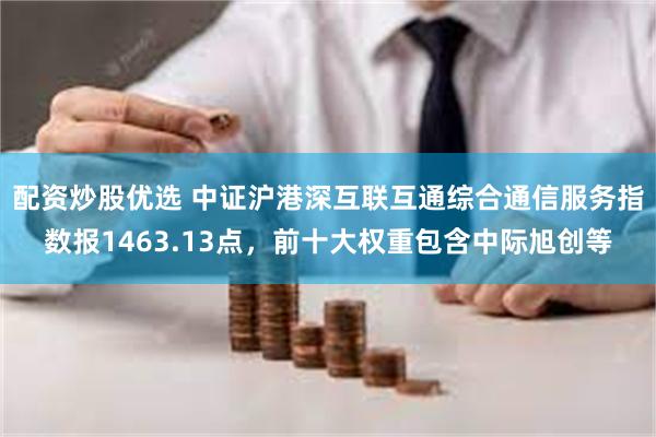 配资炒股优选 中证沪港深互联互通综合通信服务指数报1463.13点，前十大权重包含中际旭创等