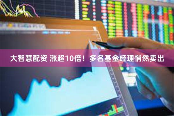 大智慧配资 涨超10倍！多名基金经理悄然卖出