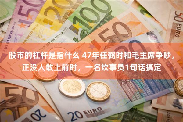 股市的杠杆是指什么 47年任弼时和毛主席争吵，正没人敢上前时，一名炊事员1句话搞定