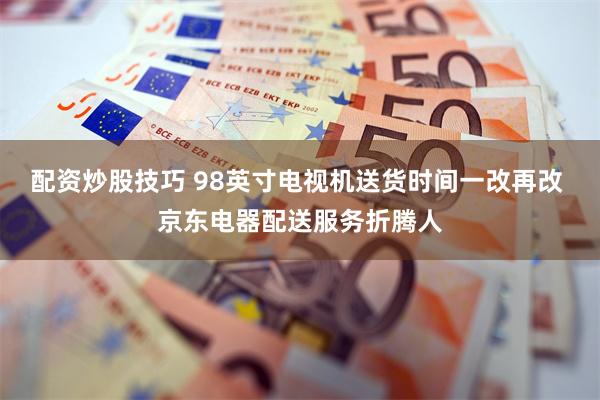 配资炒股技巧 98英寸电视机送货时间一改再改 京东电器配送服务折腾人