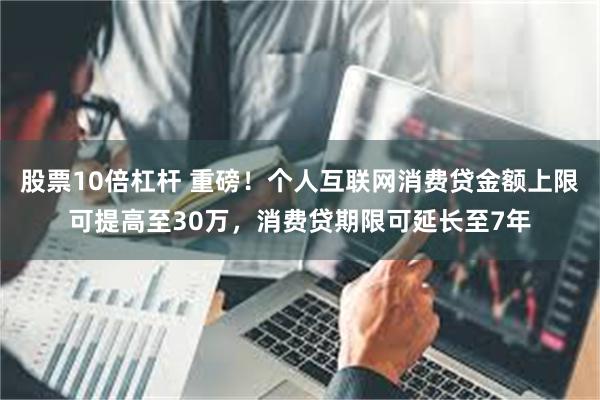股票10倍杠杆 重磅！个人互联网消费贷金额上限可提高至30万，消费贷期限可延长至7年