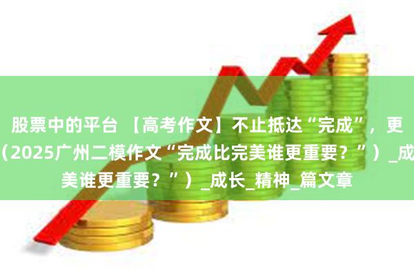 股票中的平台 【高考作文】不止抵达“完成”，更要追赴“完美”（2025广州二模作文“完成比完美谁更重要？”）_成长_精神_篇文章