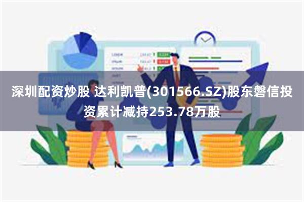 深圳配资炒股 达利凯普(301566.SZ)股东磐信投资累计减持253.78万股