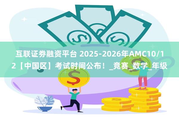 互联证劵融资平台 2025-2026年AMC10/12【中国区】考试时间公布！_竞赛_数学_年级