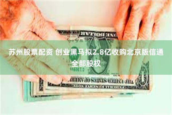 苏州股票配资 创业黑马拟2.8亿收购北京版信通全部股权