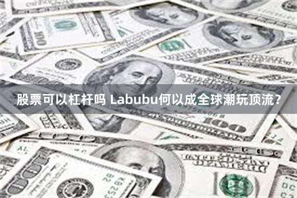 股票可以杠杆吗 Labubu何以成全球潮玩顶流？