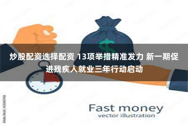 炒股配资选择配资 13项举措精准发力 新一期促进残疾人就业三年行动启动