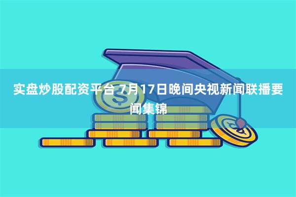 实盘炒股配资平台 7月17日晚间央视新闻联播要闻集锦