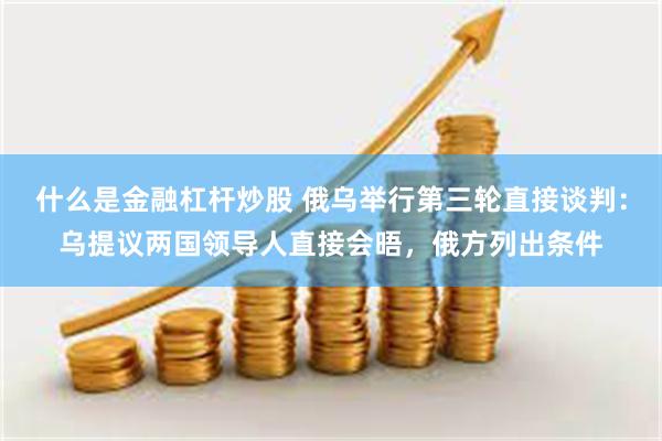 什么是金融杠杆炒股 俄乌举行第三轮直接谈判：乌提议两国领导人直接会晤，俄方列出条件