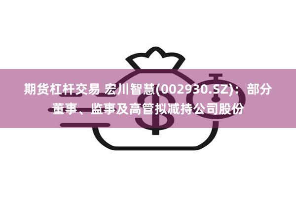 期货杠杆交易 宏川智慧(002930.SZ)：部分董事、监事及高管拟减持公司股份