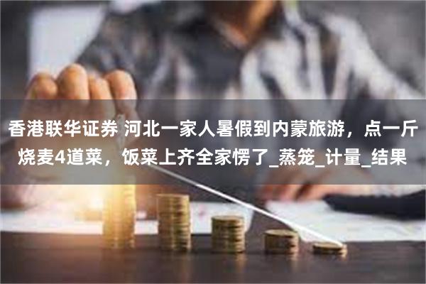 香港联华证券 河北一家人暑假到内蒙旅游，点一斤烧麦4道菜，饭菜上齐全家愣了_蒸笼_计量_结果