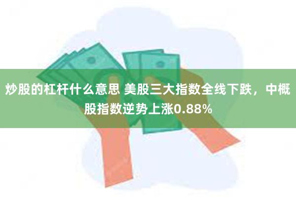 炒股的杠杆什么意思 美股三大指数全线下跌，中概股指数逆势上涨0.88%