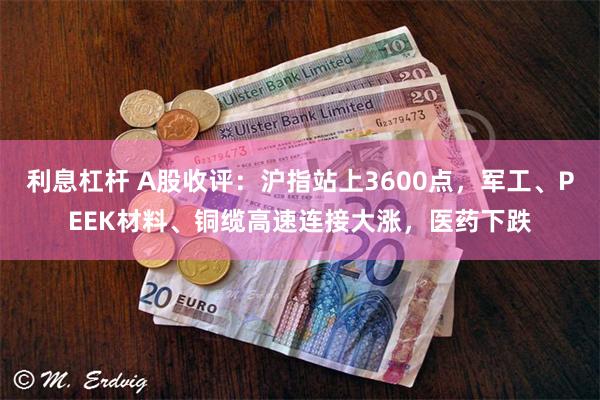 利息杠杆 A股收评：沪指站上3600点，军工、PEEK材料、铜缆高速连接大涨，医药下跌