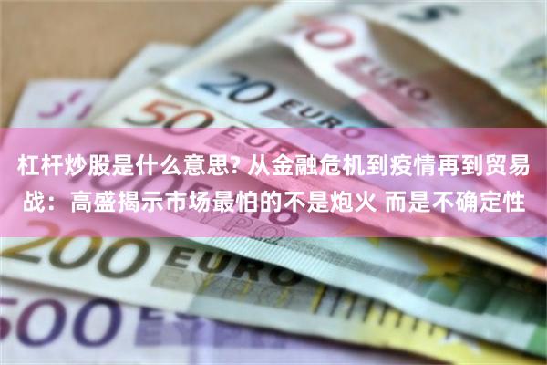 杠杆炒股是什么意思? 从金融危机到疫情再到贸易战：高盛揭示市场最怕的不是炮火 而是不确定性