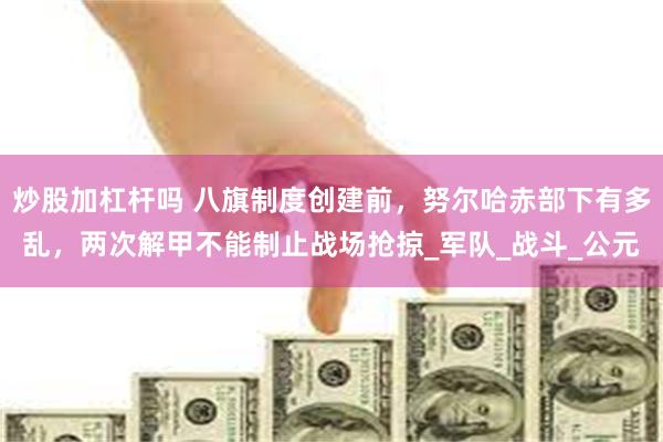 炒股加杠杆吗 八旗制度创建前，努尔哈赤部下有多乱，两次解甲不能制止战场抢掠_军队_战斗_公元