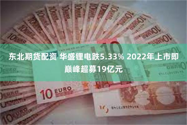 东北期货配资 华盛锂电跌5.33% 2022年上市即巅峰超募19亿元