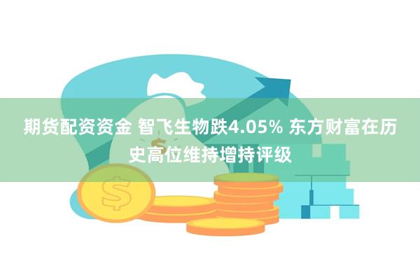 期货配资资金 智飞生物跌4.05% 东方财富在历史高位维持增持评级